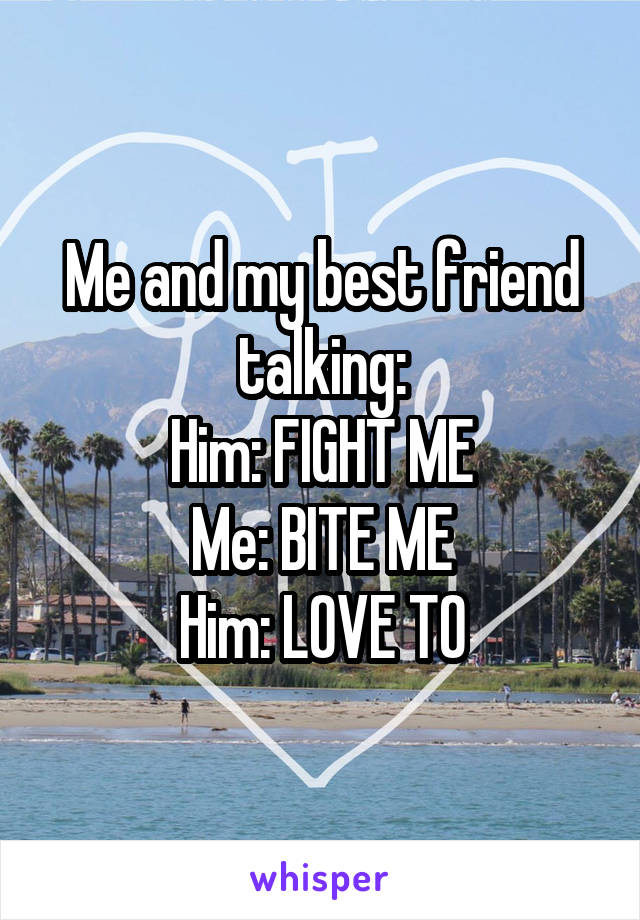 Me and my best friend talking:
Him: FIGHT ME
Me: BITE ME
Him: LOVE TO