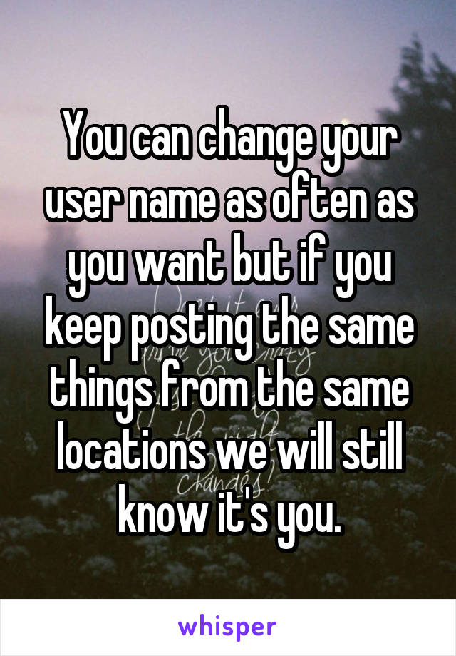 You can change your user name as often as you want but if you keep posting the same things from the same locations we will still know it's you.