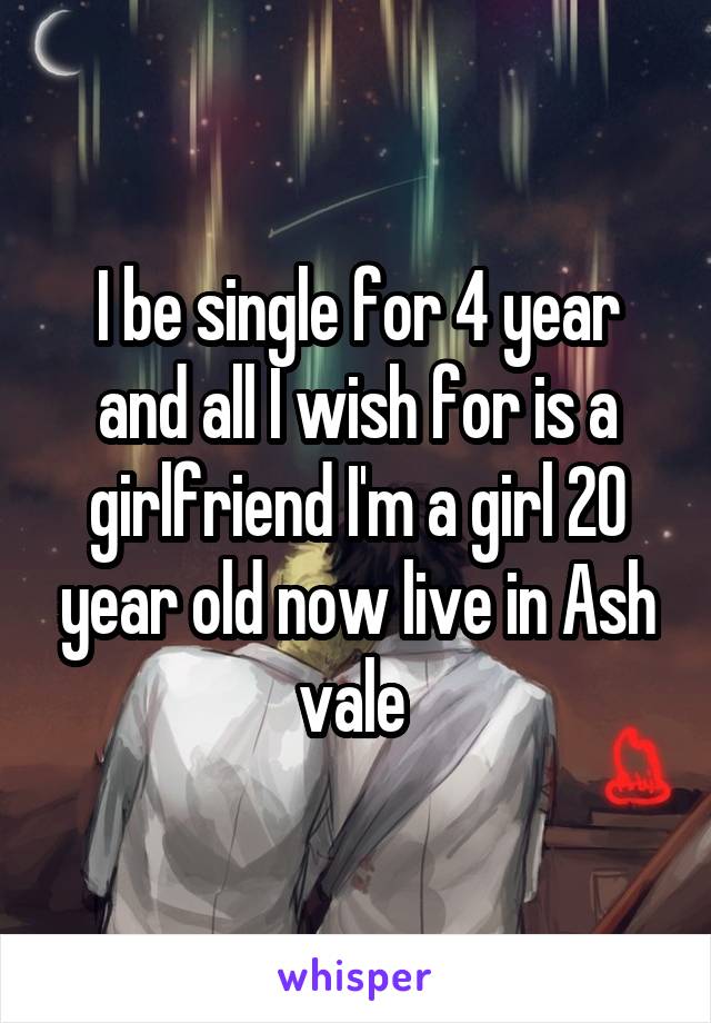 I be single for 4 year and all I wish for is a girlfriend I'm a girl 20 year old now live in Ash vale 