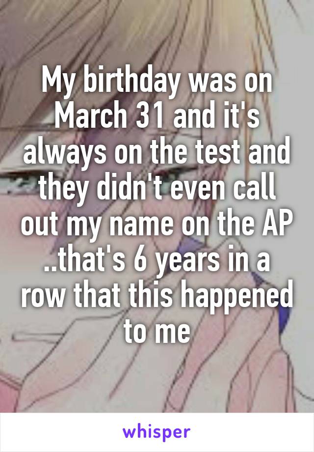 My birthday was on March 31 and it's always on the test and they didn't even call out my name on the AP ..that's 6 years in a row that this happened to me
