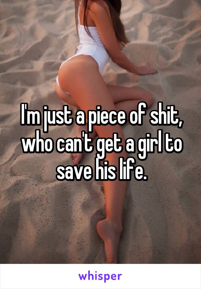 I'm just a piece of shit, who can't get a girl to save his life.
