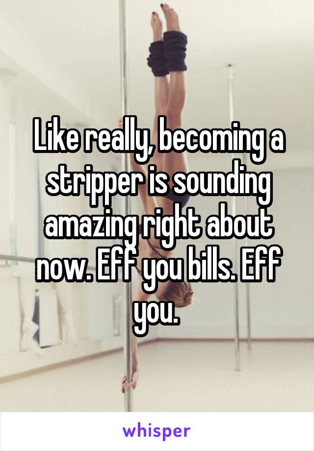 Like really, becoming a stripper is sounding amazing right about now. Eff you bills. Eff you. 