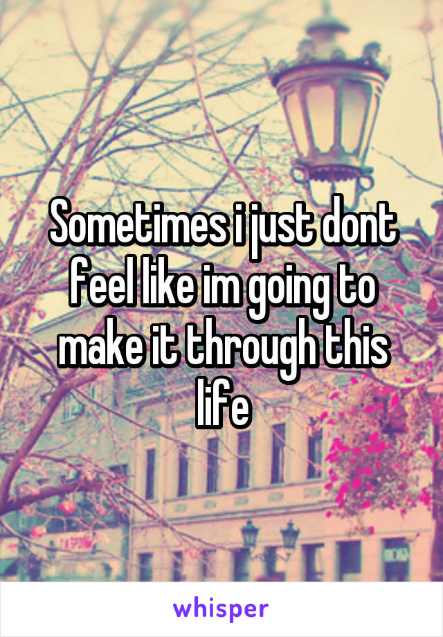 Sometimes i just dont feel like im going to make it through this life