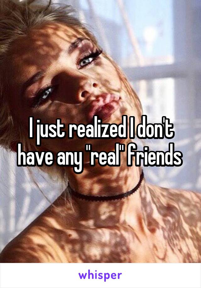 I just realized I don't have any "real" friends 