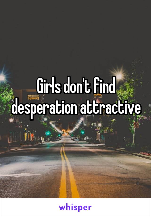 Girls don't find desperation attractive 
