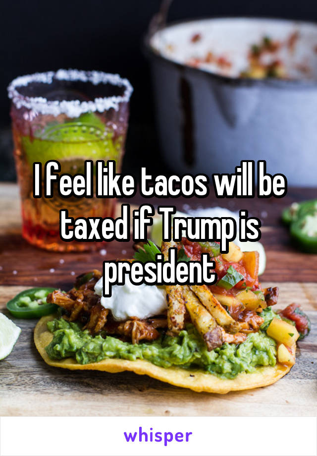 I feel like tacos will be taxed if Trump is president
