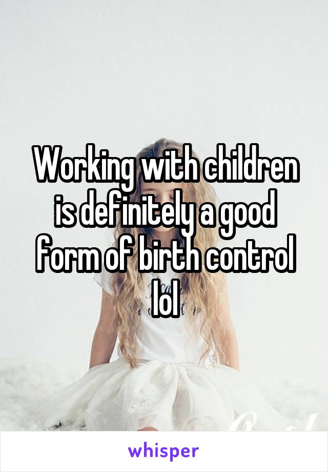 Working with children is definitely a good form of birth control lol