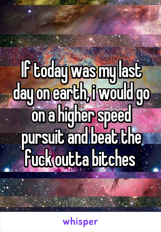 If today was my last day on earth, i would go on a higher speed pursuit and beat the fuck outta bitches 