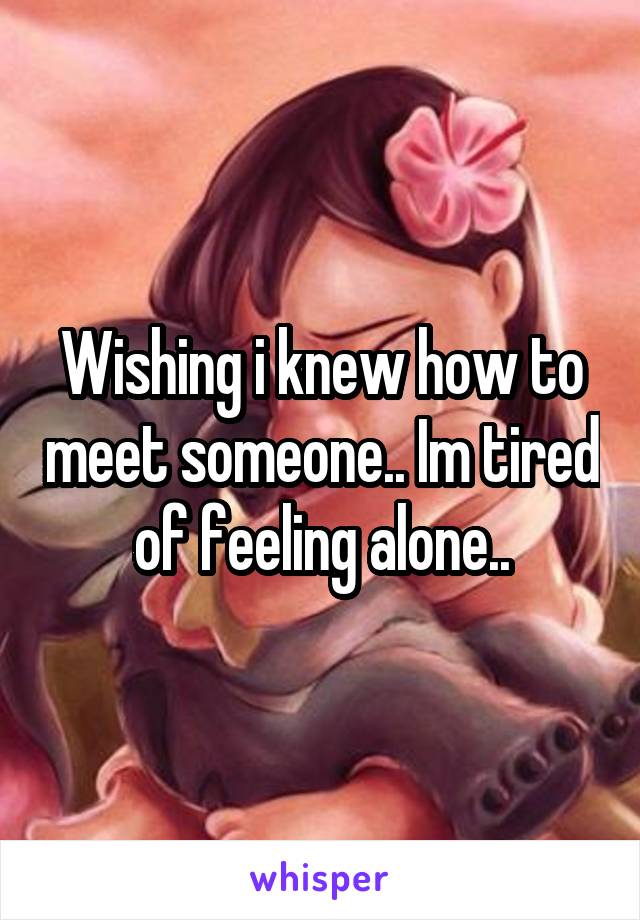 Wishing i knew how to meet someone.. Im tired of feeling alone..