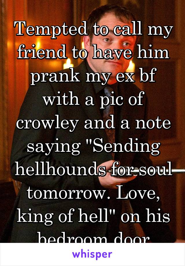 Tempted to call my friend to have him prank my ex bf with a pic of crowley and a note saying "Sending hellhounds for soul tomorrow. Love, king of hell" on his bedroom door