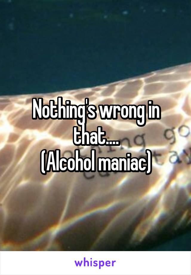Nothing's wrong in that....
(Alcohol maniac)