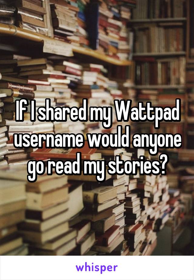 If I shared my Wattpad username would anyone go read my stories?