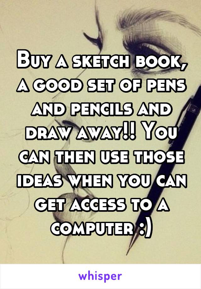 Buy a sketch book, a good set of pens and pencils and draw away!! You can then use those ideas when you can get access to a computer :)