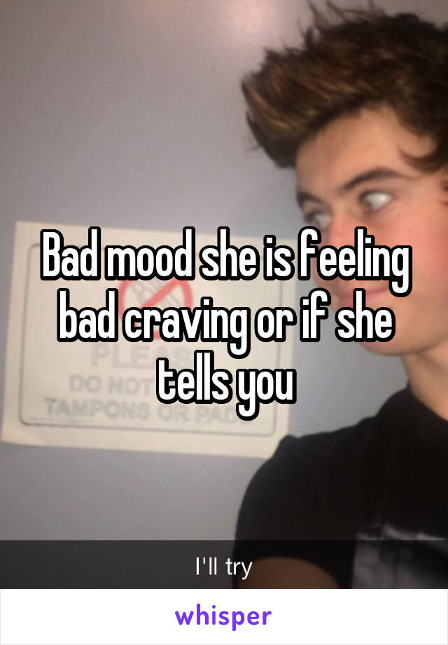 Bad mood she is feeling bad craving or if she tells you