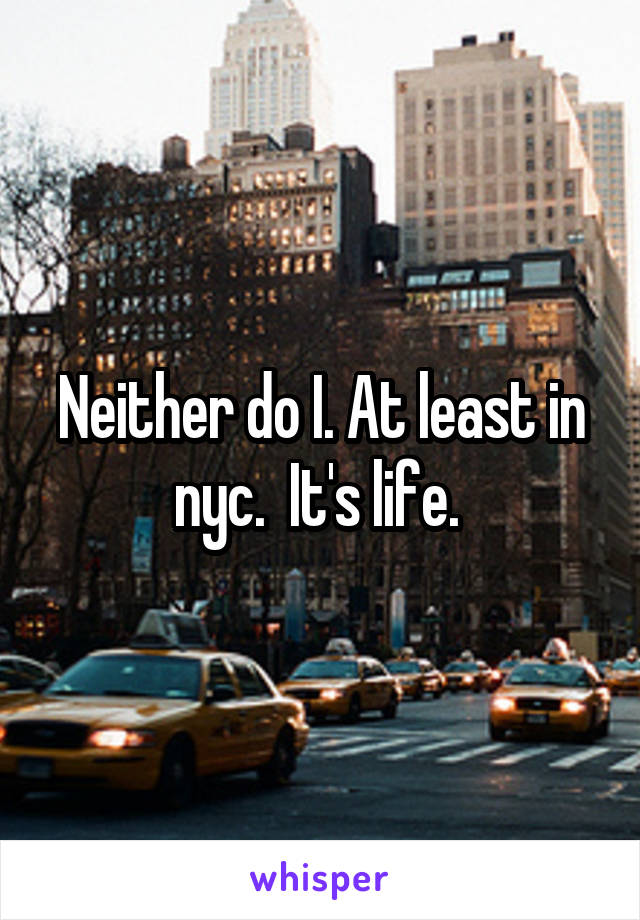 Neither do I. At least in nyc.  It's life. 
