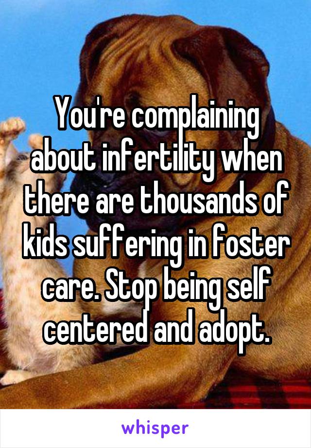 You're complaining about infertility when there are thousands of kids suffering in foster care. Stop being self centered and adopt.