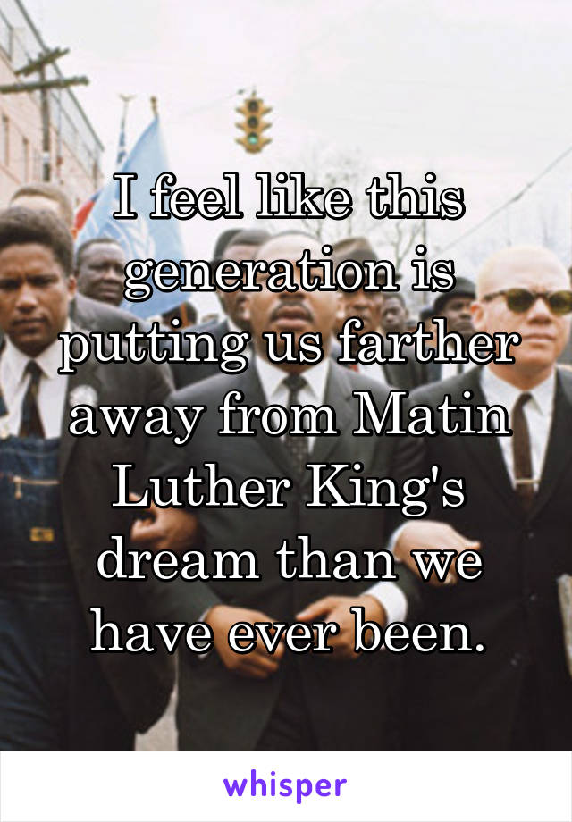 I feel like this generation is putting us farther away from Matin Luther King's dream than we have ever been.