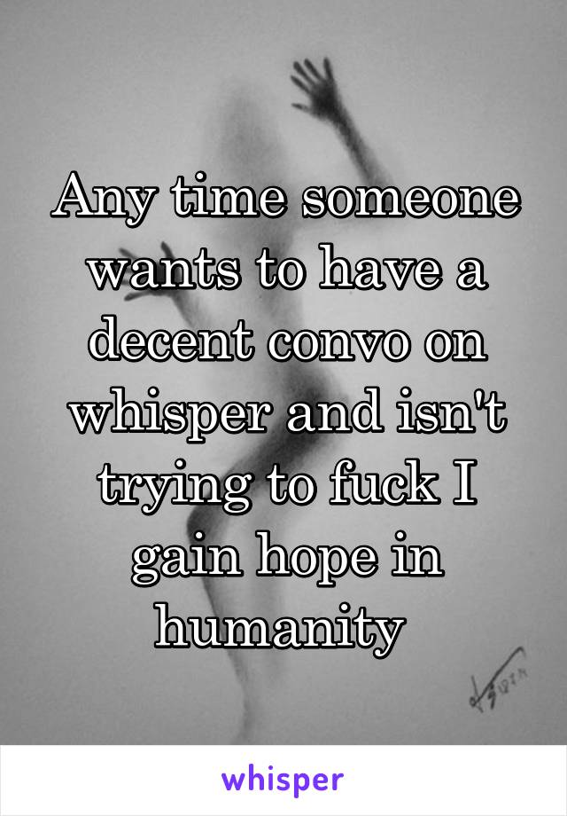 Any time someone wants to have a decent convo on whisper and isn't trying to fuck I gain hope in humanity 