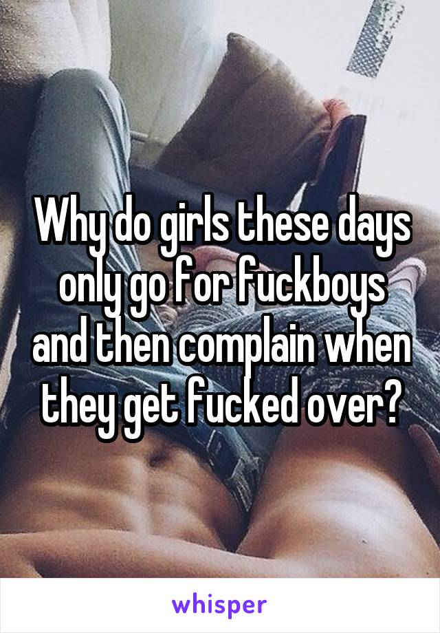 Why do girls these days only go for fuckboys and then complain when they get fucked over?