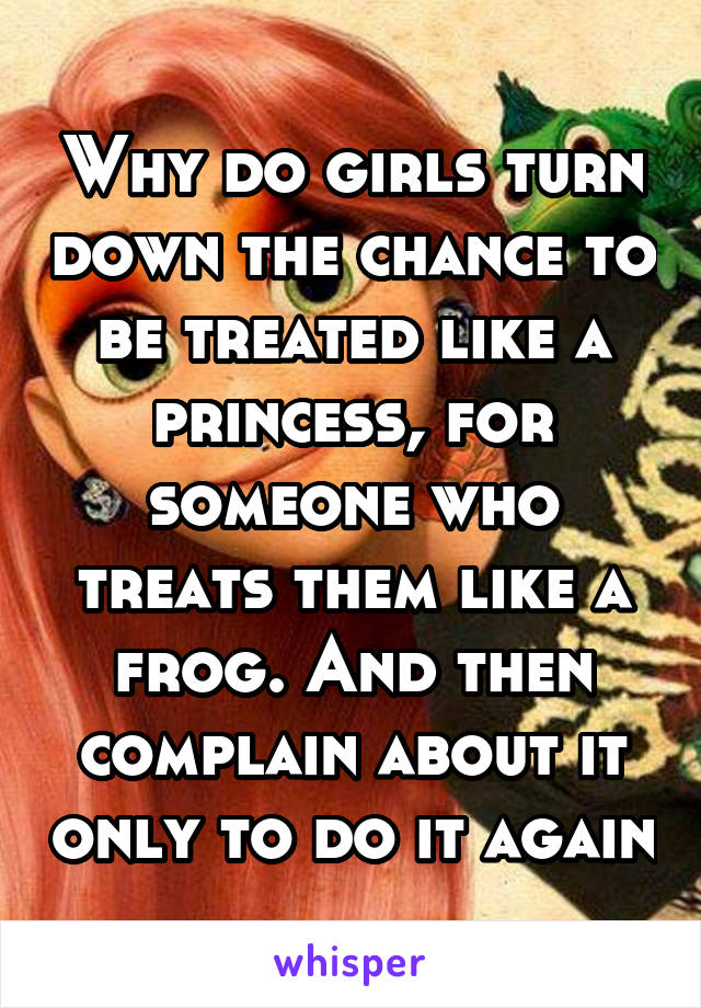Why do girls turn down the chance to be treated like a princess, for someone who treats them like a frog. And then complain about it only to do it again