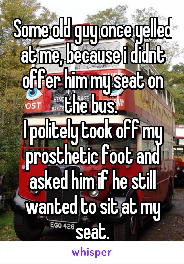Some old guy once yelled at me, because i didnt offer him my seat on the bus. 
I politely took off my prosthetic foot and asked him if he still wanted to sit at my seat.