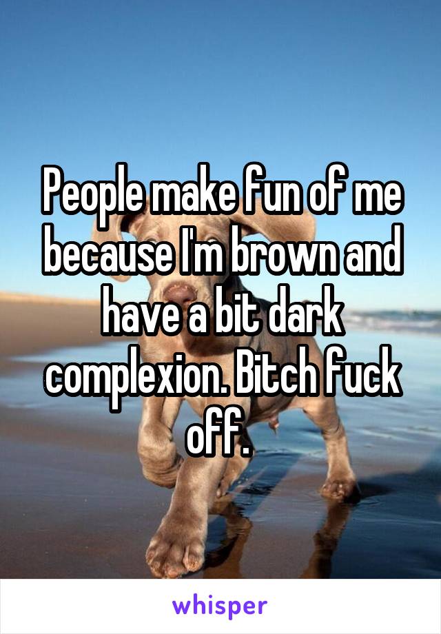 People make fun of me because I'm brown and have a bit dark complexion. Bitch fuck off. 