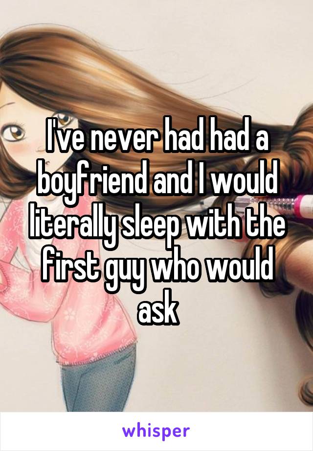 I've never had had a boyfriend and I would literally sleep with the first guy who would ask