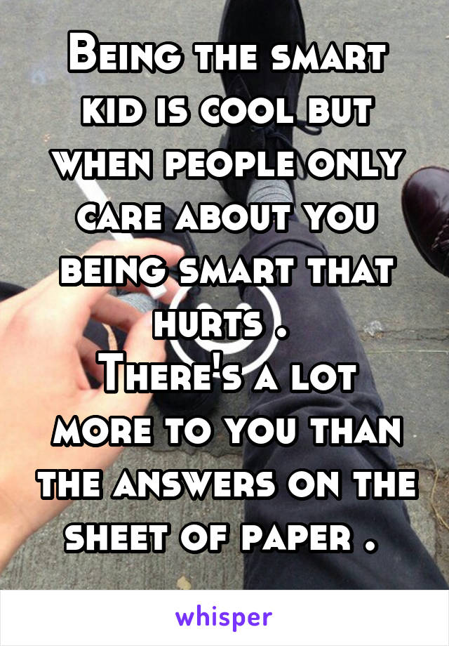 Being the smart kid is cool but when people only care about you being smart that hurts . 
There's a lot more to you than the answers on the sheet of paper . 
