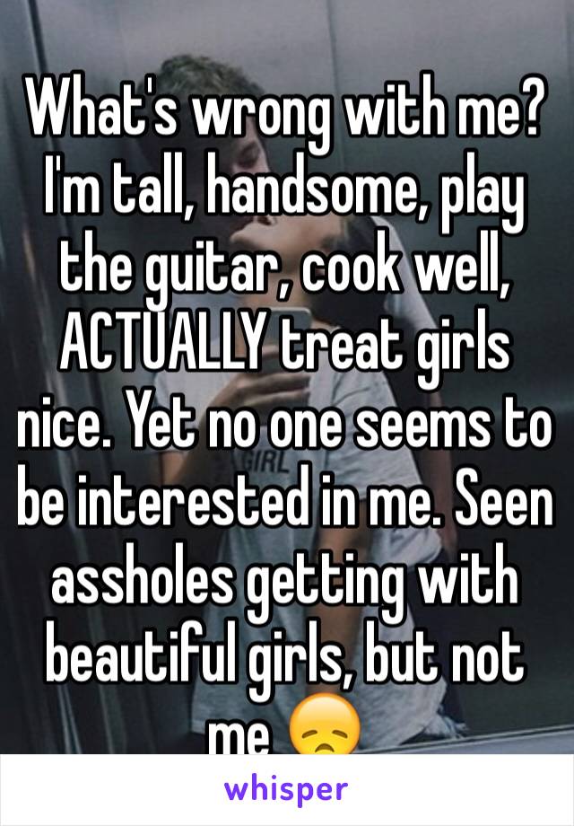 What's wrong with me? I'm tall, handsome, play the guitar, cook well, ACTUALLY treat girls nice. Yet no one seems to be interested in me. Seen assholes getting with beautiful girls, but not me 😞