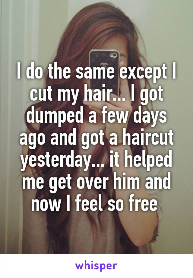 I do the same except I cut my hair... I got dumped a few days ago and got a haircut yesterday... it helped me get over him and now I feel so free 