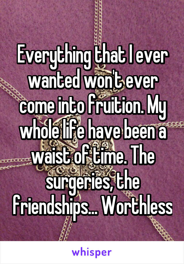 Everything that I ever wanted won't ever come into fruition. My whole life have been a waist of time. The surgeries, the friendships... Worthless