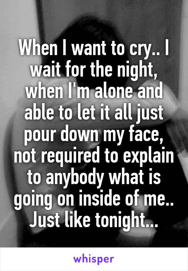 When I want to cry.. I wait for the night, when I'm alone and able to let it all just pour down my face, not required to explain to anybody what is going on inside of me.. Just like tonight...