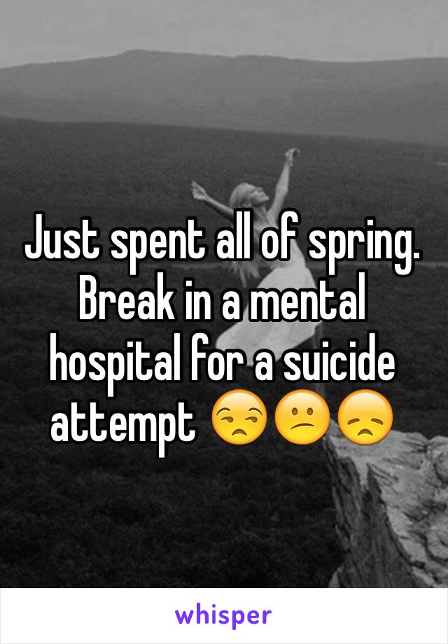 Just spent all of spring. Break in a mental hospital for a suicide attempt 😒😕😞