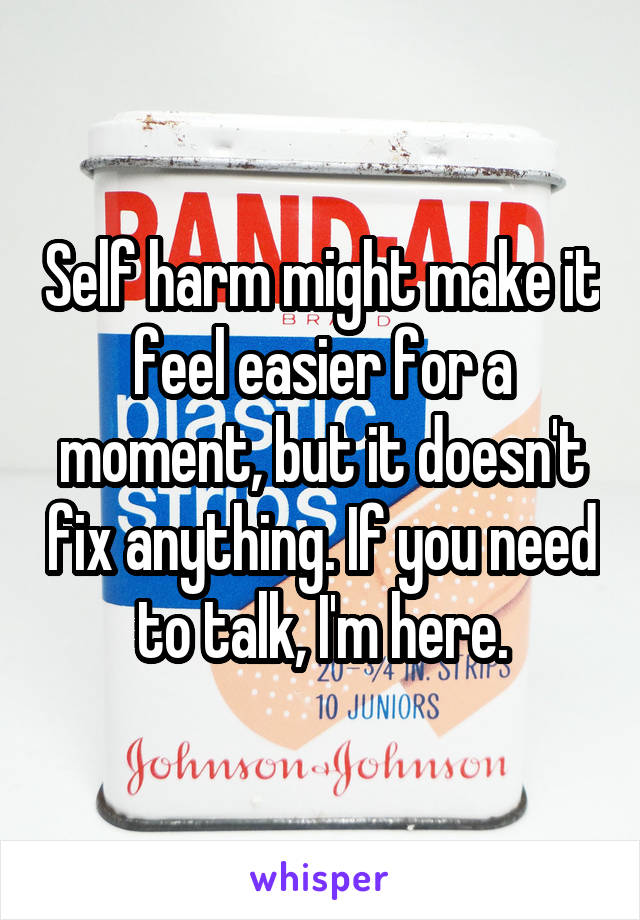 Self harm might make it feel easier for a moment, but it doesn't fix anything. If you need to talk, I'm here.
