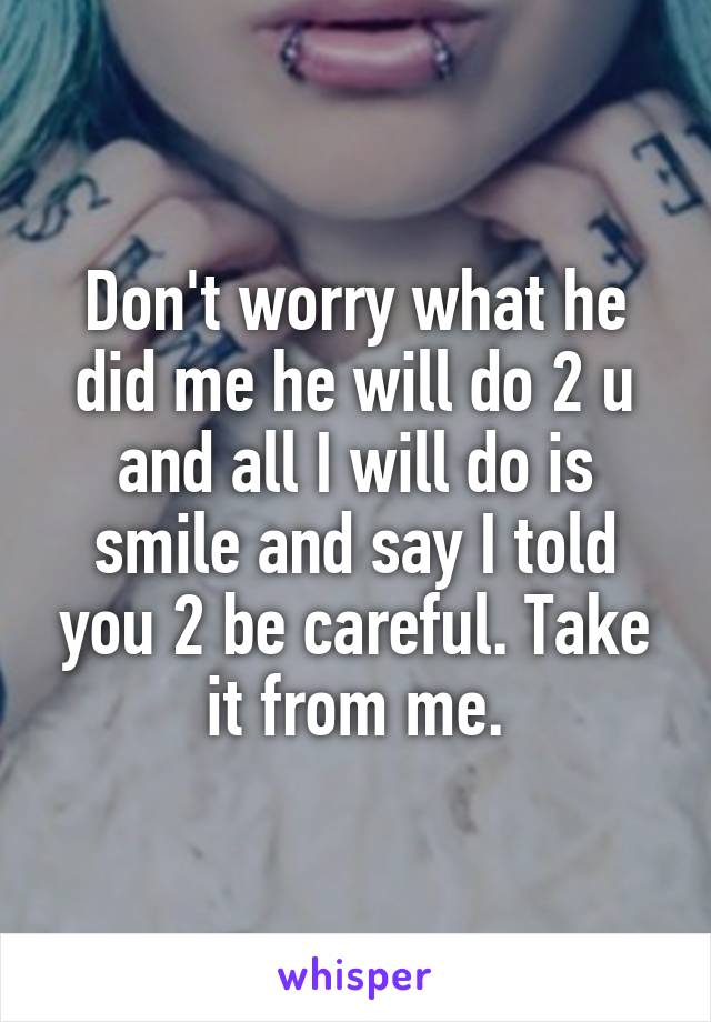 Don't worry what he did me he will do 2 u and all I will do is smile and say I told you 2 be careful. Take it from me.