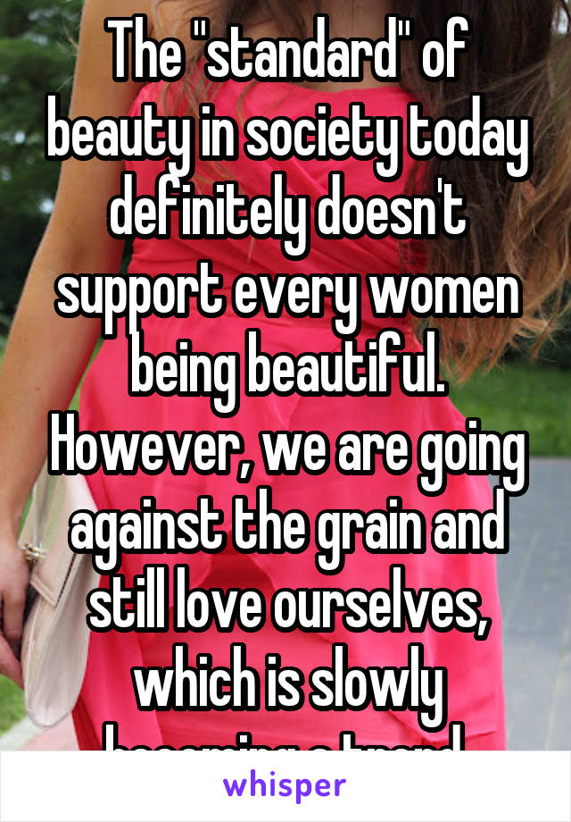The "standard" of beauty in society today definitely doesn't support every women being beautiful. However, we are going against the grain and still love ourselves, which is slowly becoming a trend.