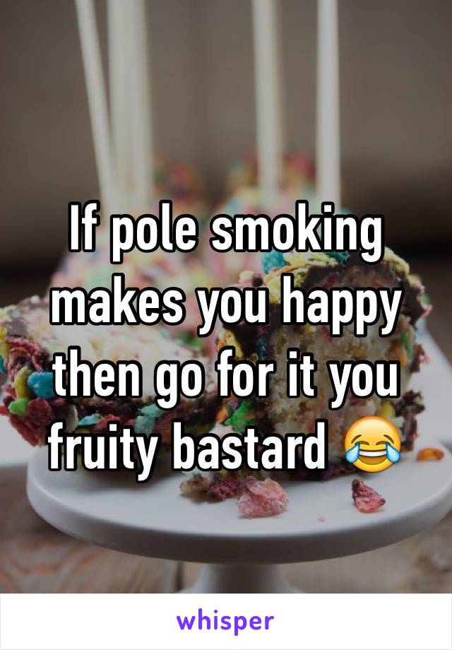 If pole smoking makes you happy then go for it you fruity bastard 😂