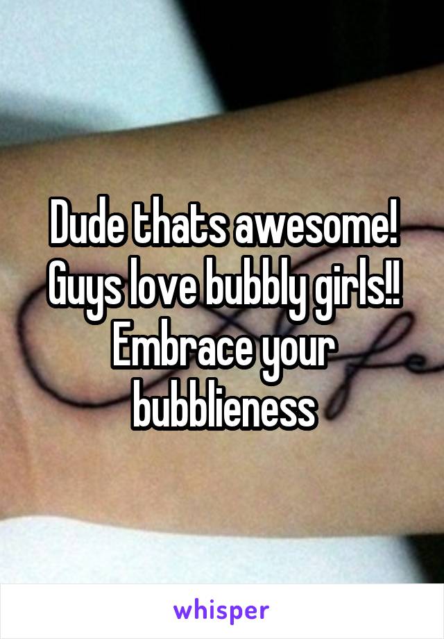 Dude thats awesome! Guys love bubbly girls!! Embrace your bubblieness