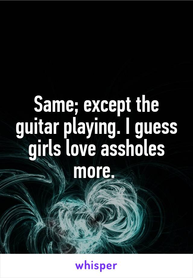 Same; except the guitar playing. I guess girls love assholes more. 