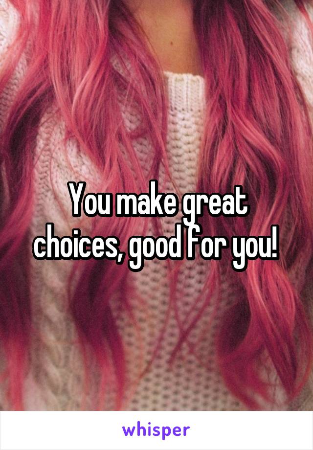 You make great choices, good for you! 