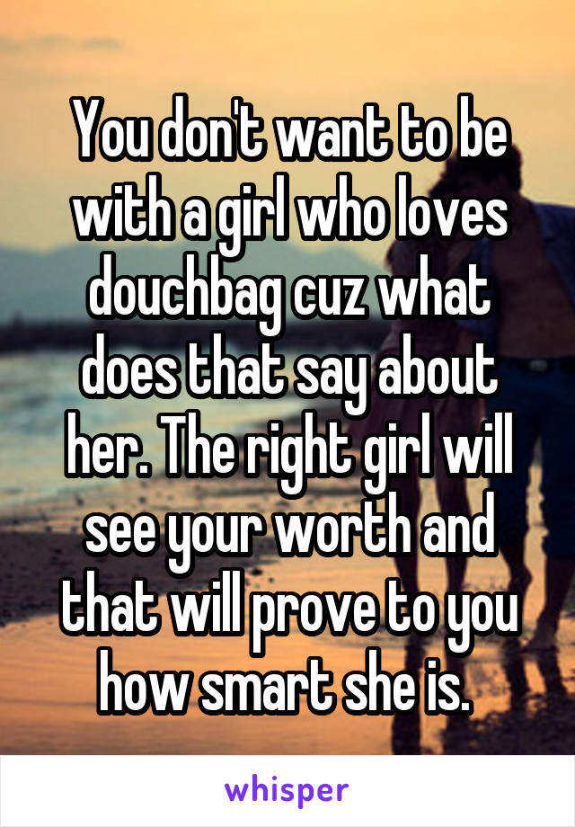 You don't want to be with a girl who loves douchbag cuz what does that say about her. The right girl will see your worth and that will prove to you how smart she is. 