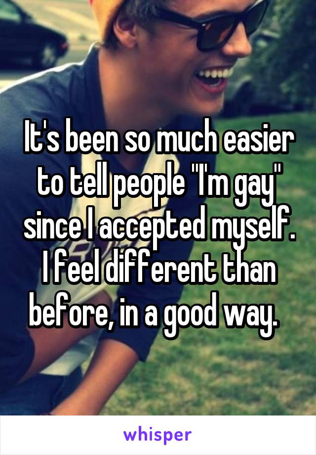 It's been so much easier to tell people "I'm gay" since I accepted myself. I feel different than before, in a good way.  