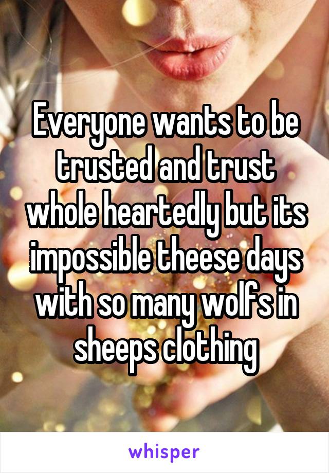 Everyone wants to be trusted and trust whole heartedly but its impossible theese days with so many wolfs in sheeps clothing