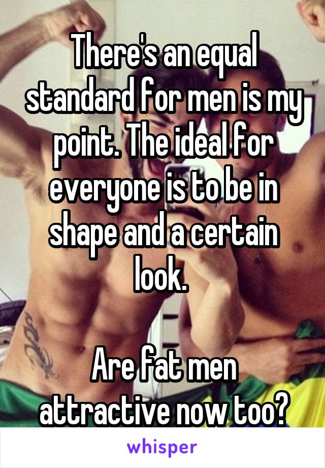 There's an equal standard for men is my point. The ideal for everyone is to be in shape and a certain look. 

Are fat men attractive now too?