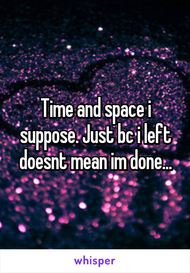 Time and space i suppose. Just bc i left doesnt mean im done...