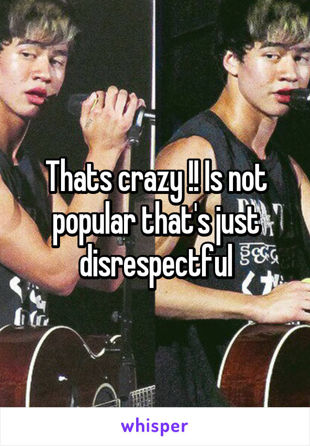 Thats crazy !! Is not popular that's just disrespectful