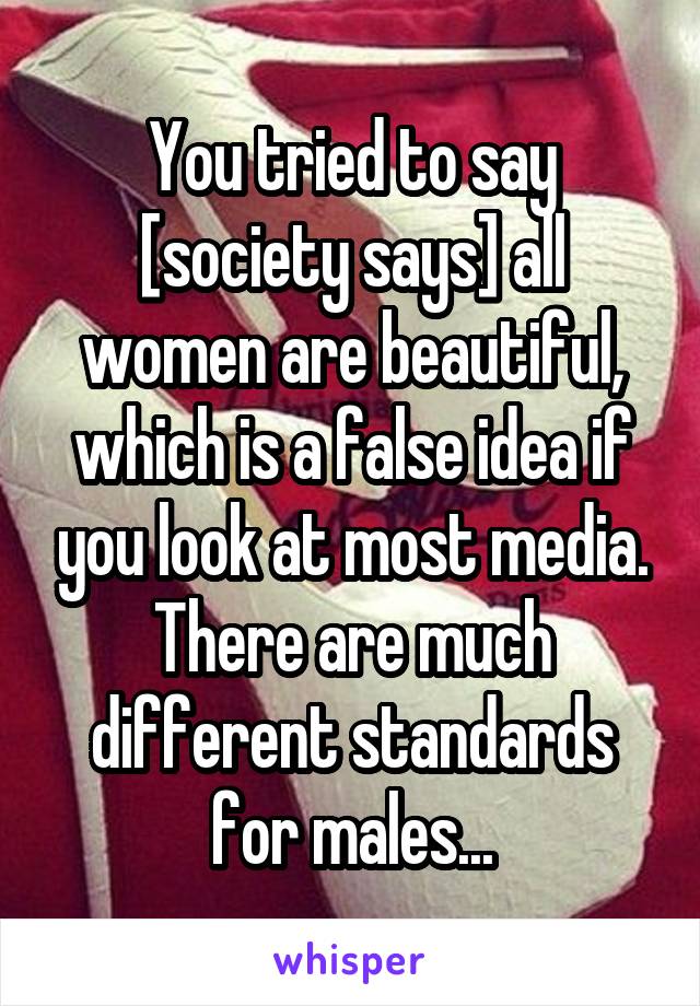 You tried to say [society says] all women are beautiful, which is a false idea if you look at most media. There are much different standards for males...
