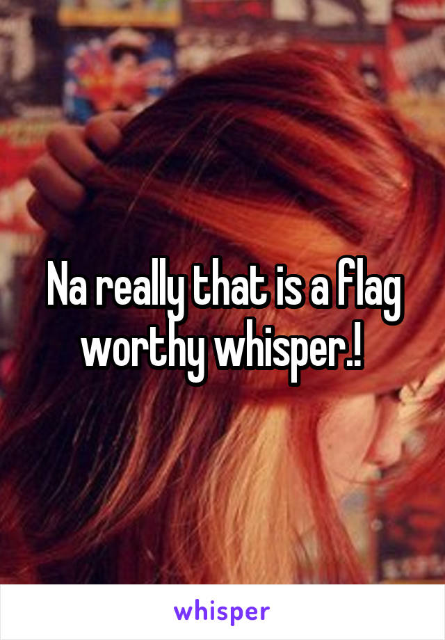 Na really that is a flag worthy whisper.! 