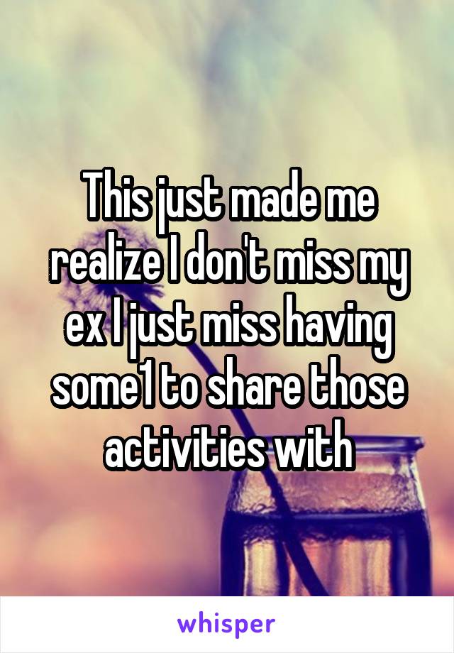 This just made me realize I don't miss my ex I just miss having some1 to share those activities with