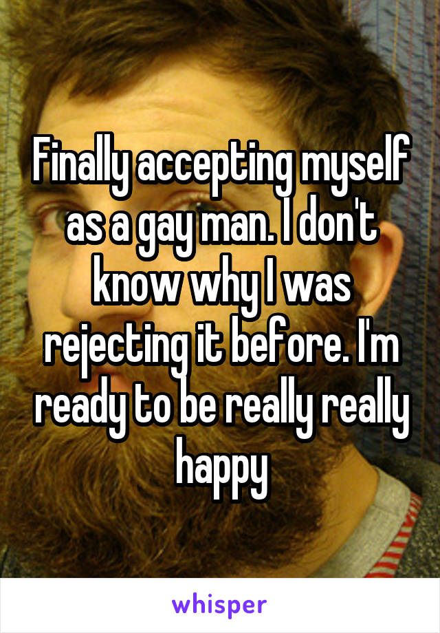 Finally accepting myself as a gay man. I don't know why I was rejecting it before. I'm ready to be really really happy